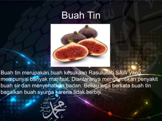 Buah Tin
Buah tin merupakan buah kesukaan Rasulullah SAW yang
mempunyai banyak manfaat. Diantaranya menghentikan penyakit
buah sir dan menyehatkan badan. Beliau juga berkata buah tin
bagaikan buah syurga karena tidak berbiji
 