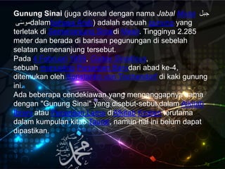 Gunung Sinai (juga dikenal dengan nama Jabal Musa َ ‫جب‬
‫ى‬َ‫س‬‫مو‬dalambahasa Arab) adalah sebuah gunung yang
terletak di Semenanjung Sinaidi Mesir. Tingginya 2.285
meter dan berada di barisan pegunungan di sebelah
selatan semenanjung tersebut.
Pada 4 Februari 1859, Codex Sinaiticus,
sebuah manuskrip Perjanjian Barudari abad ke-4,
ditemukan oleh Konstantin von Tischendorf di kaki gunung
ini.
Ada beberapa cendekiawan yang menganggapnya sama
dengan "Gunung Sinai" yang disebut-sebut dalam Alkitab
Ibrani atau Perjanjian Lama diAlkitab Kristen terutama
dalam kumpulan kitab Taurat, namun hal ini belum dapat
dipastikan.
 