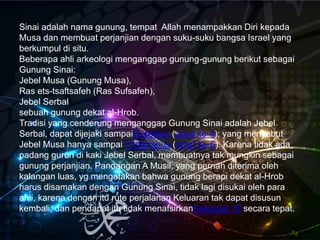Sinai adalah nama gunung, tempat Allah menampakkan Diri kepada
Musa dan membuat perjanjian dengan suku-suku bangsa Israel yang
berkumpul di situ.
Beberapa ahli arkeologi menganggap gunung-gunung berikut sebagai
Gunung Sinai:
Jebel Musa (Gunung Musa),
Ras ets-tsaftsafeh (Ras Sufsafeh),
Jebel Serbal
sebuah gunung dekat al-Hrob.
Tradisi yang cenderung menganggap Gunung Sinai adalah Jebel
Serbal, dapat dijejaki sampaiEusebius (abad ke-4); yang menyebut
Jebel Musa hanya sampai Yustinianus (abad ke-6). Karena tidak ada
padang gurun di kaki Jebel Serbal, membuatnya tak mungkin sebagai
gunung perjanjian. Pandangan A Musil, yang pernah diterima oleh
kalangan luas, yg mengatakan bahwa gunung berapi dekat al-Hrob
harus disamakan dengan Gunung Sinai, tidak lagi disukai oleh para
ahli, karena dengan itu rute perjalanan Keluaran tak dapat disusun
kembali, dan pendapat itu tidak menafsirkanKeluaran 19 secara tepat.
 