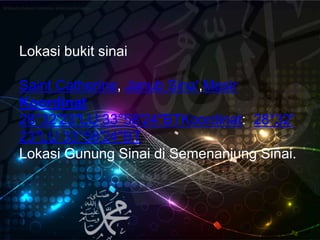 Lokasi bukit sinai
Saint Catherine, Janub Sina',Mesir
Koordinat
28°32′23″LU 33°58′24″BTKoordinat: 28°32′
23″LU 33°58′24″BT
Lokasi Gunung Sinai di Semenanjung Sinai.
Wikipedia bahasa Indonesia, ensiklopedia bebasWikipedia bahasa Indonesia, ensiklopedia bebas
 