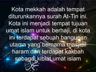Kota mekkah adalah tempat
diturunkannya surah At-Tin ini.
Kota ini menjadi tempat tujuan
umat islam untuk berhaji, di kota
ini terdapat sebuah bangunan
utama yang bernama masjidil
haram dan terdapat kakbah
sebagai kiblat umat islam
 