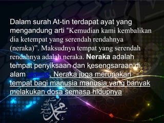 Dalam surah At-tin terdapat ayat yang
mengandung arti “Kemudian kami kembalikan
dia ketempat yang serendah rendahnya
(neraka)”. Maksudnya tempat yang serendah
rendahnya adalah neraka. Neraka adalah
tempat penyiksaan dan kesengsaraan di
alam akhirat. Neraka juga merupakan
tempat bagi manusia manusia yang banyak
melakukan dosa semasa hidupnya
 
