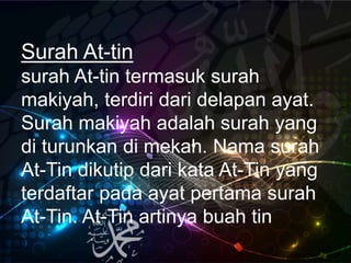 Surah At-tin
surah At-tin termasuk surah
makiyah, terdiri dari delapan ayat.
Surah makiyah adalah surah yang
di turunkan di mekah. Nama surah
At-Tin dikutip dari kata At-Tin yang
terdaftar pada ayat pertama surah
At-Tin. At-Tin artinya buah tin
 