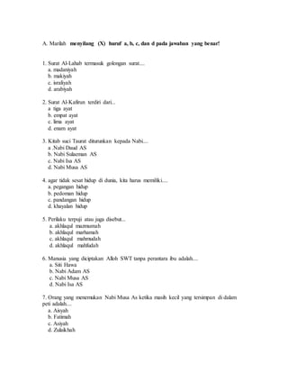 A. Marilah menyilang (X) huruf a, b, c, dan d pada jawaban yang benar!
1. Surat Al-Lahab termasuk golongan surat....
a. madaniyah
b. makiyah
c. israliyah
d. arabiyah
2. Surat Al-Kafirun terdiri dari...
a tiga ayat
b. empat ayat
c. lima ayat
d. enam ayat
3. Kitab suci Taurat diturunkan kepada Nabi....
a .Nabi Daud AS
b. Nabi Sulaeman AS
c. Nabi Isa AS
d. Nabi Musa AS
4. agar tidak sesat hidup di dunia, kita harus memiliki....
a. pegangan hidup
b. pedoman hidup
c. pandangan hidup
d. khayalan hidup
5. Perilaku terpuji atau juga disebut...
a. akhlaqul mazmumah
b. akhlaqul marhamah
c. akhlaqul mahmudah
d. akhlaqul mahfudah
6. Manusia yang diciptakan Alloh SWT tanpa perantara ibu adalah....
a. Siti Hawa
b. Nabi Adam AS
c. Nabi Musa AS
d. Nabi Isa AS
7. Orang yang menemukan Nabi Musa As ketika masih kecil yang tersimpan di dalam
peti adalah....
a. Aisyah
b. Fatimah
c. Asiyah
d. Zulaikhah
 