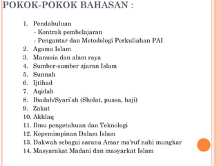 POKOK-POKOK BAHASAN :
1. Pendahuluan
- Kontrak pembelajaran
- Pengantar dan Metodologi Perkuliahan PAI
2. Agama Islam
3. Manusia dan alam raya
4. Sumber-sumber ajaran Islam
5. Sunnah
6. Ijtihad
7. Aqidah
8. Ibadah/Syari’ah (Sholat, puasa, haji)
9. Zakat
10. Akhlaq
11. Ilmu pengetahuan dan Teknologi
12. Kepemimpinan Dalam Islam
13. Dakwah sebagai sarana Amar ma’ruf nahi mungkar
14. Masyarakat Madani dan masyarkat Islam
 