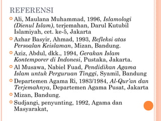 REFERENSI
 Ali, Maulana Muhammad, 1996, Islamologi
(Dienul Islam), terjemahan, Darul Kutubil
Islamiyah, cet. ke-5, Jakarta
 Azhar Basyir, Ahmad, 1993, Refleksi atas
Persoalan Keislaman, Mizan, Bandung.
 Aziz, Abdul, dkk., 1994, Gerakan Islam
Kontemporer di Indonesi, Pustaka, Jakarta.
 Al Musawa, Nabiel Fuad, Pendidikan Agama
Islam untuk Perguruan Tinggi, Syamil, Bandung
 Departemen Agama Ri, 1983/1984, Al-Qur’an dan
Terjemahnya, Departemen Agama Pusat, Jakarta
 Mizan, Bandung.
 Sudjangi, penyunting, 1992, Agama dan
Masyarakat,
 