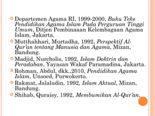 Departemen Agama RI, 1999-2000, Buku Teks
Pendidikan Agama Islam Pada Perguruan Tinggi
Umum, Ditjen Pembinaaan Kelembagaan Agama
Islam, Jakarta.
 Mutthahhari, Murtadha, 1992, Perspektif Al-
Qur’an tentang Manusia dan Agama, Mizan,
Bandung.
 Madjid, Nurcholis, 1992, Islam Doktrin dan
Peradaban, Yayasan Wakaf Paramadina, Jakarta.
 Rohman, Abdul, dkk.,2010, Pendidikan Agama
Islam, Unsoed, Purwokerto.
 Rakmat, Jalaludin, 1992, Islam Aktual, Mizan,
Bandung.
 Shihab, Quraisy, 1992, Membumikan Al-Qur’an,
 