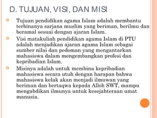 D. TUJUAN, VISI, DAN MISI
 Tujuan pendidikan agama Islam adalah membantu
terbinanya sarjana muslim yang beriman, berilmu dan
beramal sesuai dengan ajaran Islam.
 Visi matakuliah pendidikan agama Islam di PTU
adalah menjadikan ajaran agama Islam sebagai
sumber nilai dan pedoman yang mengantarkan
mahasiswa dalam mengembangkan profesi dan
kepribadian Islam.
 Misinya adalah untuk membina kepribadian
mahasiswa secara utuh dengan harapan bahwa
mahasiswa kelak akan menjadi ilmuwan yang
beriman dan bertaqwa kepada Alloh SWT, mampu
mengabdikan ilmunya untuk kesejahteraan umat
manusia.
 