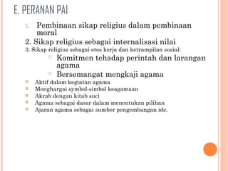 E. PERANAN PAI
1. Pembinaan sikap religius dalam pembinaan
moral
2. Sikap religius sebagai internalisasi nilai
3. Sikap religius sebagai etos kerja dan ketrampilan sosial:
 Komitmen tehadap perintah dan larangan
agama
 Bersemangat mengkaji agama
 Aktif dalam kegiatan agama
 Menghargai symbol-simbol keagamaan
 Akrab dengan kitab suci
 Agama sebagai dasar dalam menentukan pilihan
 Ajaran agama sebagai sumber pengembangan ide.
 