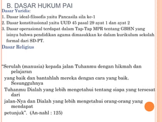 B. DASAR HUKUM PAI
Dasar Yuridis:
1. Dasar ideal-filosofis yaitu Pancasila sila ke-1
2. Dasar konstitusional yaitu UUD 45 pasal 29 ayat 1 dan ayat 2
3. Dasar operasional terdapat dalam Tap-Tap MPR tentang GBHN yang
isinya bahwa pendidikan agama dimasukkan ke dalam kurikulum sekolah
formal dari SD-PT.
Dasar Religius
“Serulah (manusia) kepada jalan Tuhanmu dengan hikmah dan
pelajaran
yang baik dan bantahlah mereka dengan cara yang baik.
Sesungguhnya
Tuhanmu Dialah yang lebih mengetahui tentang siapa yang tersesat
dari
jalan-Nya dan Dialah yang lebih mengetahui orang-orang yang
mendapat
petunjuk”. (An-nahl : 125)
 