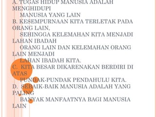 A. TUGAS HIDUP MANUSIA ADALAH
MENGHIDUPI
MANUSIA YANG LAIN
B. KESEMPURNAAN KITA TERLETAK PADA
ORANG LAIN,
SEHINGGA KELEMAHAN KITA MENJADI
LAHAN IBADAH
ORANG LAIN DAN KELEMAHAN ORANG
LAIN MENJADI
LAHAN IBADAH KITA.
C. KITA BESAR DIKARENAKAN BERDIRI DI
ATAS
PUNDAK-PUNDAK PENDAHULU KITA.
D. SEBAIK-BAIK MANUSIA ADALAH YANG
PALING
BANYAK MANFAATNYA BAGI MANUSIA
LAIN
 