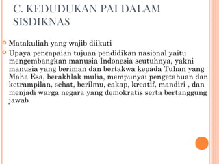 C. KEDUDUKAN PAI DALAM
SISDIKNAS
 Matakuliah yang wajib diikuti
 Upaya pencapaian tujuan pendidikan nasional yaitu
mengembangkan manusia Indonesia seutuhnya, yakni
manusia yang beriman dan bertakwa kepada Tuhan yang
Maha Esa, berakhlak mulia, mempunyai pengetahuan dan
ketrampilan, sehat, berilmu, cakap, kreatif, mandiri , dan
menjadi warga negara yang demokratis serta bertanggung
jawab
 