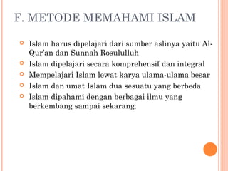 F. METODE MEMAHAMI ISLAM
 Islam harus dipelajari dari sumber aslinya yaitu Al-
Qur’an dan Sunnah Rosululluh
 Islam dipelajari secara komprehensif dan integral
 Mempelajari Islam lewat karya ulama-ulama besar
 Islam dan umat Islam dua sesuatu yang berbeda
 Islam dipahami dengan berbagai ilmu yang
berkembang sampai sekarang.
 