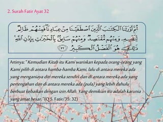 2. Surah Fatir Ayat 32
Artinya: “Kemudian KitabituKamiwariskankepadaorang-orangyang
Kamipilihdiantarahamba-hambaKami,laludiantaramerekaada
yangmenganiayadirimerekasendiri dandiantaramerekaadayang
pertengahan dandiantaramerekaada(pula)yanglebihdahulu
berbuat kebaikandengan izinAllah.Yangdemikianituadalahkarunia
yangamatbesar.”(Q.S. Fatir/35: 32)
 