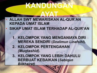 • ALLAH SWT MEWARISKAN AL-QUR’AN
KEPADA UMAT ISLAM
• SIKAP UMAT ISLAM TERHADAP AL-QUR’AN
:
1. KELOMPOK YANG MENGANIAYA DIRI
MEREKA SENDIRI (Dzalimun Linafsihi).
2. KELOMPOK PERTENGAHAN
(Muqtashid).
3. KELOMPOK YANG LEBIH DAHULU
BERBUAT KEBAIKAN (Sabiqun
Bilkhairat)
KANDUNGAN
AYAT
 