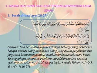 C. MAKNA DAN TAFSIR AYAT-AYAT TENTANG MENYANTUNI KAUM
LEMAH
1. Surah al-Isra’ ayat 26-27
Artinya : “Danberikanlahkepadakeluarga-keluargayangdekatakan
haknya,kepadaorangmiskindanorangyangdalamperjalanan;dan
janganlahkamumenghambur-hamburkan(hartamu)secaraboros.
Sesungguhnyapemboros-pemborosituadalahsaudara-saudara
syaitandansyaitanituadalahsangatingkarkepadaTuhannya.”(Q.S.
al-Isra’/17:26-27)
 