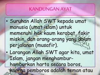 • Suruhan Allah SWT kepada umat
manusia (umat islam) untuk
memenuhi hak kaum kerabat, fakir
miskin, dan orang-orang yang dalam
perjalanan (musafir).
• Larangan Allah SWT agar kita, umat
Islam, jangan menghambur-
hamburkan harta secara boros,
karena pemboros adalah teman atau
KANDUNGAN AYAT
 