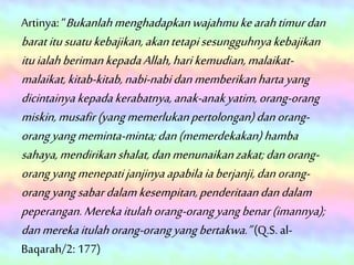 Artinya: “Bukanlahmenghadapkanwajahmukearahtimurdan
baratitusuatukebajikan,akantetapisesungguhnyakebajikan
ituialahberimankepadaAllah,harikemudian,malaikat-
malaikat,kitab-kitab,nabi-nabidanmemberikanhartayang
dicintainyakepadakerabatnya,anak-anakyatim,orang-orang
miskin,musafir(yangmemerlukanpertolongan)danorang-
orangyangmeminta-minta;dan(memerdekakan)hamba
sahaya,mendirikanshalat,danmenunaikanzakat;danorang-
orangyangmenepatijanjinyaapabilaiaberjanji,danorang-
orangyangsabardalamkesempitan,penderitaandandalam
peperangan.Merekaitulahorang-orangyangbenar(imannya);
danmerekaitulahorang-orangyangbertakwa.”(Q.S. al-
Baqarah/2: 177)
 