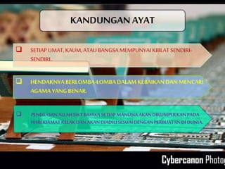KANDUNGAN AYAT
 SETIAP UMAT, KAUM, ATAU BANGSA MEMPUNYAI KIBLAT SENDIRI-
SENDIRI..
 HENDAKNYABERLOMBA-LOMBADALAM KEBAIKANDAN MENCARI
AGAMA YANGBENAR.
 PENEGASANALLAH SWTBAHWASETIAPMANUSIAAKANDIKUMPULKANPADA
HARIKIAMATKELAKDANAKANDIADILISESUAIDENGANPERBUATANDIDUNIA.
 