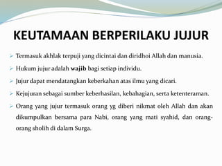 KEUTAMAAN BERPERILAKU JUJUR
Termasuk akhlak terpuji yang dicintai dan diridhoi Allah dan manusia.
Hukum jujur adalah wajib bagi setiap individu.
Jujur dapat mendatangkan keberkahan atas ilmu yang dicari.
Kejujuran sebagai sumber keberhasilan, kebahagian, serta ketenteraman.
Orang yang jujur termasuk orang yg diberi nikmat oleh Allah dan akan
dikumpulkan bersama para Nabi, orang yang mati syahid, dan orang-
orang sholih di dalam Surga.
