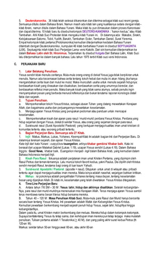 5. Deuterokanonika. 36 kitab telah selesai dikanonkan dan diterima sebagai kitab suci resmi gereja.
Semuanya ditulis dalam Bahasa Ibrani. Namun masih ada kitab lain yang kualitasnya setara dengan kitab -
kitab Ibrani, namun ditulis dalam Bahasa Yunani. Maka kitab itu pun dimasukan dalam proses Kanonisasi
dan dapatditerima. 10 kitab baru itu disebutkelompok DEUTERO-KANONIKA : “kanon kedua,” atau Kitab
Tambahan. Ahli Kitab Suci Protestan tidak mengakui kitab Yunani ini. Di dalamnya ada : Makabe, Sirakh,
Kebijaksanaan Salomo, Tobit, Yudith, Barukh, Tambahan Ester, Tambahan Daniel, Surat Yeremia.
Empat kelompok kitab pertama (Protokanonika) kemudian diterjemahkan kedalam Bahasa Yunani
ditambah dengan Deuterokanonika , kumpulan 46 kitab berbahasa Yunani ini disebut SEPTUAGINTA
(LXX), Septuaginta inilah kitab Suci Perjanjian Lama versi Katolik. Dari sini kemudian diterjemahkan ke
dalam Bahasa Latin oleh St. Hironimus. Terjemahan itu disebut Vulgata Dari Bahasa Latin, Kitab Suci
lalu diterjemahkan ke dalam banyak bahasa. Lalu tahun 1975 terbit Kitab suci versi Indonesia.
C. PERJANJIAN BARU
1. Latar Belakang Penulisan.
Yesus sendiri tidak menulis ceritanya. Mula-mula orang-orang di dekatYesus juga tidak berpikiran untuk
menulis. Namun ada kecemasan bahwa cerita tentang tokoh hebat dan mulia ini akan hilang jika hanya
mengandalkan cerita lisan dari mulut ke mulut. Maka muncullah usaha untuk menulis sejarah hidupnya:
berdasarkan kisah yang dirasakan dan disaksikan, berdasarkan cerita yang umumnya beredar, dan
berdasarkan refleksi iman penulis. Maka banyak kisah yang tidak sama alurnya, sebab penulis ingin
menyampaikan pesan yang berbeda menurutrefleksinya dan bukan terutama laporan konologis detail
fakta dan sejarah.
2. Tujuan Penulisan.
a. Memperkenalkan tokoh Yesus Kristus, sebagai utusan Tuhan yang datang mewartakan Kerajaan
Allah, dan bagaimana usaha dan perjuangannya mewartakan keselamatan.
b. Menjaga ajaran Yesus Kristus yang perupakan pedoman atau panduan untuk mencapai
keselamatan.
c. Memperkenalkan kisah dan ajaran para rasul / murid-murid perdana Yesus Kristus. Perdana yang
hidup sejaman dengan Yesus, dekatdi sekitar Yesus, atau orang yang sejaman dengan para rasul.
d. Surat-surat rasul (Surat Apostolik/ Pastoral) yang bertujuan menjaga kualitas iman umat kristiani di
komunitas tertentu atau seorang pribadi tertentu.
3. Bagian Perjanjian Baru. Semuanya ada 27 Kitab.
1. Injil : Matius, Markus, Lukas, Yohanes. KeempatKitab Ini adalah bagian Inti dari Perjanjian Baru. Di
dalamnya terekam sejarah, dan ajaran Yesus Kristus.
Kata Injil dari kata Yunani : ευαγγέλιον/euangelion, artinya khabar gembira/ Khabar baik. Kata ini
berasal dari ucapan Malaikat Gabriel (Lukas 1:19), ucapan Yesus sendiri (Lukas 4:18). Dalam Bahasa
Inggris : Good News, khabar baik. Euangelion menjadi ingil dalam Bahasa Arab, yang kemudian dalam
Bahasa Indonesia menjadi Injil.
2. Kisah Para Rasul : fokusnya adalah perjalanan iman umat Kristen Pertama, yang dipimpin oleh
Rasul Petrus dan teman-temannya. Lalu muncul tokoh favorit kedua, yakni Paulus. Dia dipilih oleh Kristus
sendiri menjadi Rasul, terutama bagi orang di luar kaum Yahudi.
3. Surat-surat Apostolik / Pastoral. (apostle = rasul). Ditujukan untuk umat di wilayah atau pribadi
tertentu agar dapat menjaga kualitas iman mereka. Maka isinya adalah nasehat, wejangan bahkan kritikan.
4. Wahyu : isi pokoknya adalah pengelihatan Yohanes tentang masa depan, tentang keselamatan
besar yang dijanjikan Allah. Di kitab ini, keselamatan yang telah diwartakan Yesus Kristus ditegaskan.
4. Time Line Perjanjian Baru:
A. Antara tahun 7/6 SM – 30 M : Yesus lahir, hidup dan akhirnya disalibkan. Setelah kebangkitan-
Nya, para rasul dan murid-muridnya meneruskan misi Kerajaan Allah. Terus menjaga ajaran Yesus sambil
terus membawa nama besar itterus hidup bersama mereka.
B. Tahun 40 – 120 M : Masa Penulisan Kitab Suci. Mula-mula para Rasul dan Murid hanya bercerita
secara lisan tentang Yesus Kristus. Inti pewartaan adalah Wafat dan Kebangkitan Yesus Kristus.
Kemudian pewartaan berkembang menjadi sejarah penuh hidup Yesus, sejak lahir, hidupNya hingga
kebangkitanNya .
Dalam pada itu, umat Kristen makin berkembang dan meluas. Mereka hidup dalam kelompok-kelompok.
Supaya beritatentang Yesus itu tetap sama, dan kehidupan iman mereka pun tetap terjaga maka mulailah
penulisan. Tulisan pertama adalah 1 Tesalonika (+ 40 M), dan yang paling akhir surat kedua Petrus (th
120-an M).
Markus: sekitar tahun 50-an hingga awal 60-an, atau akhir 60-an
 