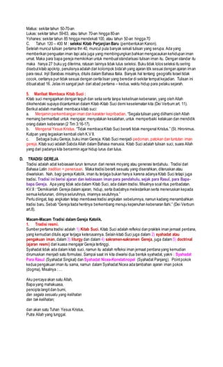 Matius: sekitar tahun 50-70-an
Lukas: sekitar tahun 59-63, atau tahun 70-an hingga 80-an
Yohanes: sekitar tahun 85 hingga mendekati 100, atau tahun 50-an hingga 70
C. Tahun 120 – 400 M : seleksi Kitab Perjanjian Baru (pembentukan Kanon).
Setelah muncul tulisan pertama thn 40, muncul pula banyak sekali tulisan yang serupa. Ada yang
memberikan penguatan iman tapi ada juga yang membingungkan bahkan mengacaukan kehidupan iman
umat. Maka para bapa gereja memikirkan untuk membuatstandarisasi tulisan iman itu. Dengan standar itu
maka hanya 27 buku yg diterima, ratusan lainnya tidak lulus seleksi. Buku tidak lolos seleksi itu sering
disebutkitab apokrip, penulisnya adalah dari kolompok bida’ah yang ajaran tdk sesuai dengan ajaran iman
para rasul. Injil Barabas misalnya, ditulis dalam Bahasa Italia. Banyak hal tentang geografis Israel tidak
cocok, ceritanya pun tidak sesuai dengan cerita lisan yang beredar di sekitar tempatkejadian. Tulisan ini
dibuatabad 16. Jelas ini sangat jauh dari abad pertama – kedua, waktu hidup para pelaku sejarah.
5. Manfaat Membaca Kitab Suci :
Kitab suci mengajarkan dengan teguh dan setia serta tanpa kekeliruan kebenaran, yang oleh Allah
dikehendaki supaya dicantumkan dalam Kitab-Kitab Suci demi keselematan kita (Dei Verbum art. 11).
Berikut adalah manfaat membaca kitab suci:
a. Menjamin perkembangan iman dan karakter kepribadian. “Segala tulisan yang diilhami oleh Allah
memang bermanfaat untuk mengajar, menyatakan kesalahan, untuk memperbaiki kelakuan dan mendidik
orang dalam kebenaran (2 Tim 3:16-17).
b. Mengenal Yesus Kristus. “Tidak membaca Kitab Suci berarti tidak mengenal Kristus.” (St. Hironimus.
Kutipan yang tegaskan kembali oleh K.V II.
c. Sebagai buku Gereja, buku iman Gereja. Kitab Suci menjadi pedoman, patokan dan tuntutan iman
gereja. Kitab suci adalah Sabda Allah dalam Bahasa manusia. Kitab Suci adalah tulisan suci, suara Allah
yang dari padanya kita bercermin agar hidup lurus dan tulus.
D. TRADISI GEREJA
Tradisi adalah adat kebiasaan turun temurun dari nenek moyang atau generasi terdahulu. Tradisi dari
Bahasa Latin tradition = penerusan. Maka tradisi berarti sesuatu yang diserahkan, diteruskan atau
diwariskan. Nah, bagi gereja Katolik, iman itu terjaga bukan hanya karena adanya Kitab Suci tetapi juga
tradisi. Tradisi ini berisi ajaran dan kebiasaan iman para pendahulu, sejak para Rasul, para Bapa-
bapa Gereja. Apa yang tidak ada dalam Kitab Suci, ada dalam tradisi. Misalnya soal ritus peribadatan.
KV.II : “Demikianlah Gereja dalam ajaran, hidup, serta ibadatnya melestarikan serta meneruskan kepada
semua keturunan, dirinya seluruhnya, imannya seutuhnya.”
Perlu diingat, tiap angkatan tetap membawa tradisi angkatan sebelumnya, namun kadang menambahkan
tradisi baru. Sebab “Gereja tiada hentinya berkembang menuju kepenuhan kebenaran Ilahi.” (Dei Verbum
art.8).
Macam-Macam Tradisi dalam Gereja Katolik.
1. Tradisi resmi.
Sumber pertama tradisi adalah 1) Kitab Suci. Kitab Suci adalah refleksi dan praktek iman jemaat perdana,
yang kemudian ditulis agar terjaga keterusannya. Selain kitab Suci juga dalam 2) syahadat atau
pengakuan iman, dalam 3) liturgy dan dalam 4) sakramen-sakramen Gereja, juga dalam 5) doctrinal
(ajaran resmi) dari kuasa mengajar Gereja tertinggi.
Syahadat tidak ada dalam kitab suci, namun itu adalah refleksi iman jemaat perdana yang kemudian
dirumuskan menjadi satu formulasi. Sampai saat ini kita diwarisi dua bentuk syahadat, yakni : Syahadat
Para Rasul (Syahadat Singkat) dan Syahadat Nicea-Konstatinopel (Syahadat Panjang). Pointpokok
kedua pengakuan iman itu sama, namun dalam Syahadat Nicea ada tambahan ajaran iman pokok
(dogma), Misalnya : …
Aku percaya akan satu Allah,
Bapa yang mahakuasa,
pencipta langitdan bumi,
dan segala sesuatu yang kelihatan
dan tak kelihatan;
dan akan satu Tuhan Yesus Kristus,
Putra Allah yang tunggal.
 