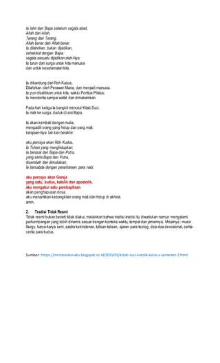 Ia lahir dari Bapa sebelum segala abad,
Allah dari Allah,
Terang dari Terang,
Allah benar dari Allah benar.
Ia dilahirkan, bukan dijadikan,
sehakikat dengan Bapa;
segala sesuatu dijadikan oleh-Nya.
Ia turun dari surga untuk kita manusia
dan untuk keselamatan kita.
Ia dikandung dari Roh Kudus,
Dilahirkan oleh Perawan Maria, dan menjadi manusia.
Ia pun disalibkan untuk kita, waktu Pontius Pilatus;
Ia menderita sampai wafat dan dimakamkan.
Pada hari ketiga Ia bangkitmenurut Kitab Suci.
Ia naik ke surga, duduk di sisi Bapa.
Ia akan kembali dengan mulia,
mengadili orang yang hidup dan yang mati;
kerajaan-Nya tak kan berakhir.
aku percaya akan Roh Kudus,
Ia Tuhan yang menghidupkan;
Ia berasal dari Bapa dan Putra,
yang serta Bapa dan Putra,
disembah dan dimuliakan;
Ia bersabda dengan perantaraan para nabi.
aku percaya akan Gereja
yang satu, kudus, katolik dan apostolik.
aku mengakui satu pembaptisan
akan penghapusan dosa.
aku menantikan kebangkitan orang mati dan hidup di akhirat.
amin.
2. Tradisi Tidak Resmi
Tidak resmi bukan berarti tidak diakui, melainkan bahwa tradisi-tradisi itu diwariskan namun mengalami
perkembangan yang lebih dinamis sesuai dengan konteks waktu, tempatdan jamannya. Misalnya : music
liturgy, karya-karya seni, sastra kekristenan, tulisan-tulisan, ajaran para teolog, doa-doa devosional, cerita-
cerita para kudus.
Sumber: https://mimbarduniaku.blogspot.co.id/2015/01/kitab-suci-katolik-kelas-x-semester-2.html
 