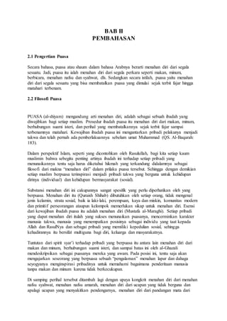 BAB II
PEMBAHASAN
2.1 Pengertian Puasa
Secara bahasa, puasa atau shaum dalam bahasa Arabnya berarti menahan diri dari segala
sesuatu. Jadi, puasa itu ialah menahan diri dari segala perkara seperti makan, minum,
berbicara, menahan nafsu dan syahwat, dls. Sedangkan secara istilah, puasa yaitu menahan
diri dari segala sesuatu yang bisa membatalkan puasa yang dimulai sejak terbit fajar hingga
matahari terbenam.
2.2 Filosofi Puasa
PUASA (al-shiyam) mengandung arti menahan diri, adalah sebagai sebuah ibadah yang
diwajibkan bagi setiap muslim. Prosedur ibadah puasa itu menahan diri dari makan, minum,
berhubungan suami isteri, dan perihal yang membatalkannya sejak terbit fajar sampai
terbenamnya matahari. Kewajiban ibadah puasa ini mengantarkan pribadi pelakunya menjadi
takwa dan telah pernah ada pemberlakuannya sebelum umat Muhammad (QS. Al-Baqarah:
183).
Dalam perspektif Islam, seperti yang dicontohkan oleh Rasulullah, bagi kita setiap kaum
muslimin bahwa sebegitu penting artinya ibadah ini terhadap setiap pribadi yang
menunaikannya tentu saja harus diketahui hikmah yang terkandung didalamnya sebagai
filosofi dari makna “menahan diri” dalam prilaku puasa tersebut. Sehingga dengan demikian
setiap muslim berpuasa terinspirasi menjadi pribadi takwa yang berguna untuk kehidupan
dirinya (individual) dan kehidupan bermasyarakat (sosial).
Substansi menahan diri ini cakupannya sangat spesifik yang perlu diperhatikan oleh yang
berpuasa. Menahan diri itu (Quraish Shihab) dibutuhkan oleh setiap orang, tidak mengenal
jenis kelamin, strata sosial, baik ia laki-laki, perempuan, kaya dan miskin, komunitas modern
dan primitif perseorangan ataupun kelompok memerlukan sikap untuk menahan diri. Esensi
dari kewajiban ibadah puasa itu adalah menahan diri (Mustafa al-Maraghi). Setiap pribadi
yang dapat menahan diri itulah yang sukses menunaikan puasanya, mencerminkan karakter
manusia takwa, manusia yang menempatkan posisinya sebagai individu yang taat kepada
Allah dan RasulNya dan sebagai pribadi yang memiliki kepedulian sosial, sehingga
kehadirannya itu bersifat multiguna bagi diri, keluarga dan masyarakatnya.
Tuntutan dari spirit syar’i terhadap pribadi yang berpuasa itu antara lain menahan diri dari
makan dan minum, berhubungan suami isteri, dan sampai batas ini oleh al-Ghazali
mendeskripsikan sebagai puasanya mereka yang awam. Pada posisi ini, tentu saja akan
mengajarkan seseorang yang berpuasa sebuah “pengalaman” menahan lapar dan dahaga
seyogyanya menginspirasi pribadinya untuk memahami bagaimana penderitaan manusia
tanpa makan dan minum karena tidak berkecukupan.
Di samping perihal tersebut ditambah lagi dengan upaya kongkrit menahan diri dari menahan
nafsu syahwat, menahan nafsu amarah, menahan diri dari ucapan yang tidak berguna dan
apalagi ucapan yang menyakitkan pendengarnya, menahan diri dari pandangan mata dari
 