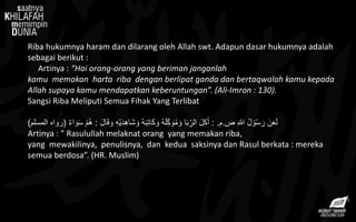 Riba hukumnya haram dan dilarang oleh Allah swt. Adapun dasar hukumnya adalah
sebagai berikut :
Artinya : “Hai orang-orang yang beriman janganlah
kamu memakan harta riba dengan berlipat ganda dan bertaqwalah kamu kepada
Allah supaya kamu mendapatkan keberuntungan”. (Ali-Imron : 130).
Sangsi Riba Meliputi Semua Fihak Yang Terlibat
‫ص‬ ِ‫هللا‬ ُ‫ل‬ ْ‫و‬ُ‫س‬ َ‫ر‬ َ‫ن‬َ‫ع‬َ‫ل‬.‫م‬: .‫ا‬َ‫ق‬ َ‫و‬ ِ‫ه‬ْ‫ي‬َ‫د‬ِ‫ه‬‫َا‬‫ش‬ َ‫و‬ ُ‫ه‬َ‫ب‬ِ‫ت‬‫َا‬‫ك‬ َ‫و‬ ُ‫ه‬َ‫ل‬ِِّ‫ك‬ َ‫و‬ُ‫م‬ َ‫و‬ ‫ا‬َ‫ب‬ِِّ‫الر‬ َ‫ل‬ِ‫ك‬َ‫أ‬َ‫ل‬:ٌ‫ء‬‫ا‬ َ‫و‬َ‫س‬ ْ‫م‬ُ‫ه‬(‫المسلم‬ ‫رواه‬)
Artinya : ” Rasulullah melaknat orang yang memakan riba,
yang mewakilinya, penulisnya, dan kedua saksinya dan Rasul berkata : mereka
semua berdosa”. (HR. Muslim)
 