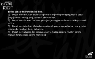 Sebab-sebab diharamkannya Riba.
1) Dapat menimbulkan exploitasi (pemerasan) oleh pemegang modal besar
(kaya) kepada orang yang terdesak ekonominya.
2) Dapat menciptakan dan mempertajam jurang pemisah antara si kaya dan si
miskin.
3) Dapat menimbulkan sifat rakus dan tamak yang mengakibatkan orang tidak
mampu bertambah berat bebannya.
4) Dapat memutuskan tali persaudaraan terhadap sesama muslim karena
menghi-langkan rasa tolong-menolong
 
