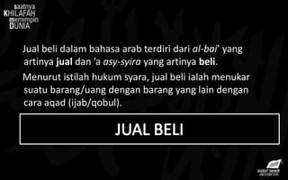 Jual beli dalam bahasa arab terdiri dari al-bai’ yang
artinya jual dan ’a asy-syira yang artinya beli.
Menurut istilah hukum syara, jual beli ialah menukar
suatu barang/uang dengan barang yang lain dengan
cara aqad (ijab/qobul).
 