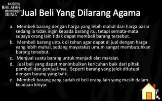 a. Membeli barang dengan harga yang lebih mahal dari harga pasar
sedang ia tidak ingin kepada barang itu, tetapi semata-mata
supaya orang lain tidak dapat membeli barang tersebut.
b. Membeli barang untuk di tahan agar dapat di jual dengan harga
yang lebih mahal, sedang mayarakat umum sangat membutuhkan
barang tersebut.
c. Menjual suatu barang untuk menjadi alat maksiat.
d. Jual beli yang dapat menimbulkan kericuhan baik dari pihak
pembeli dan penjual-nya. Seperti barang yang jelek ditutupi
dengan barang yang baik.
e. Membeli barang yang sudah di beli orang lain yang masih dalam
keadaan khiyar.
 
