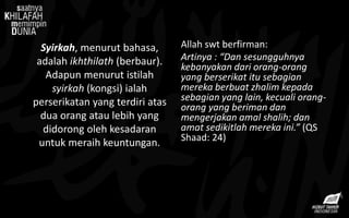Syirkah, menurut bahasa,
adalah ikhthilath (berbaur).
Adapun menurut istilah
syirkah (kongsi) ialah
perserikatan yang terdiri atas
dua orang atau lebih yang
didorong oleh kesadaran
untuk meraih keuntungan.
Allah swt berfirman:
Artinya : “Dan sesungguhnya
kebanyakan dari orang-orang
yang berserikat itu sebagian
mereka berbuat zhalim kepada
sebagian yang lain, kecuali orang-
orang yang beriman dan
mengerjakan amal shalih; dan
amat sedikitlah mereka ini.” (QS
Shaad: 24)
 