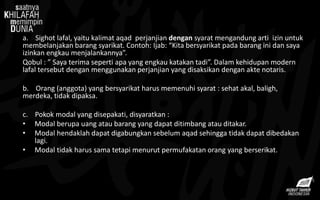 a. Sighot lafal, yaitu kalimat aqad perjanjian dengan syarat mengandung arti izin untuk
membelanjakan barang syarikat. Contoh: Ijab: “Kita bersyarikat pada barang ini dan saya
izinkan engkau menjalankannya”.
Qobul : ” Saya terima seperti apa yang engkau katakan tadi”. Dalam kehidupan modern
lafal tersebut dengan menggunakan perjanjian yang disaksikan dengan akte notaris.
b. Orang (anggota) yang bersyarikat harus memenuhi syarat : sehat akal, baligh,
merdeka, tidak dipaksa.
c. Pokok modal yang disepakati, disyaratkan :
• Modal berupa uang atau barang yang dapat ditimbang atau ditakar.
• Modal hendaklah dapat digabungkan sebelum aqad sehingga tidak dapat dibedakan
lagi.
• Modal tidak harus sama tetapi menurut permufakatan orang yang berserikat.
 