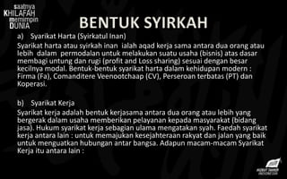 BENTUK SYIRKAH
a) Syarikat Harta (Syirkatul Inan)
Syarikat harta atau syirkah inan ialah aqad kerja sama antara dua orang atau
lebih dalam permodalan untuk melakukan suatu usaha (bisnis) atas dasar
membagi untung dan rugi (profit and Loss sharing) sesuai dengan besar
kecilnya modal. Bentuk-bentuk syarikat harta dalam kehidupan modern :
Firma (Fa), Comanditere Veenootchaap (CV), Perseroan terbatas (PT) dan
Koperasi.
b) Syarikat Kerja
Syarikat kerja adalah bentuk kerjasama antara dua orang atau lebih yang
bergerak dalam usaha memberikan pelayanan kepada masyarakat (bidang
jasa). Hukum syarikat kerja sebagian ulama mengatakan syah. Faedah syarikat
kerja antara lain : untuk memajukan kesejahteraan rakyat dan jalan yang baik
untuk menguatkan hubungan antar bangsa. Adapun macam-macam Syarikat
Kerja itu antara lain :
 