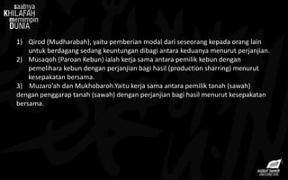 1) Qirod (Mudharabah), yaitu pemberian modal dari seseorang kepada orang lain
untuk berdagang sedang keuntungan dibagi antara keduanya menurut perjanjian.
2) Musaqoh (Paroan Kebun) ialah kerja sama antara pemilik kebun dengan
pemelihara kebun dengan perjanjian bagi hasil (production sharring) menurut
kesepakatan bersama.
3) Muzaro’ah dan Mukhobaroh.Yaitu kerja sama antara pemilik tanah (sawah)
dengan penggarap tanah (sawah) dengan perjanjian bagi hasil menurut kesepakatan
bersama.
 