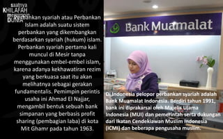 Perbankan syariah atau Perbankan
Islam adalah suatu sistem
perbankan yang dikembangkan
berdasarkan syariah (hukum) islam.
Perbankan syariah pertama kali
muncul di Mesir tanpa
menggunakan embel-embel islam,
karena adanya kekhawatiran rezim
yang berkuasa saat itu akan
melihatnya sebagai gerakan
fundamentalis. Pemimpin perintis
usaha ini Ahmad El Najjar,
mengambil bentuk sebuah bank
simpanan yang berbasis profit
sharing (pembagian laba) di kota
Mit Ghamr pada tahun 1963.
Di Indonesia pelopor perbankan syariah adalah
Bank Muamalat Indonesia. Berdiri tahun 1991,
bank ini diprakarsai oleh Majelis Ulama
Indonesia (MUI) dan pemerintah serta dukungan
dari Ikatan Cendekiawan Muslim Indonesia
(ICMI) dan beberapa pengusaha muslim.
 