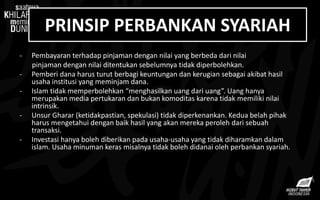 PRINSIP PERBANKAN SYARIAH
- Pembayaran terhadap pinjaman dengan nilai yang berbeda dari nilai
pinjaman dengan nilai ditentukan sebelumnya tidak diperbolehkan.
- Pemberi dana harus turut berbagi keuntungan dan kerugian sebagai akibat hasil
usaha institusi yang meminjam dana.
- Islam tidak memperbolehkan “menghasilkan uang dari uang”. Uang hanya
merupakan media pertukaran dan bukan komoditas karena tidak memiliki nilai
intrinsik.
- Unsur Gharar (ketidakpastian, spekulasi) tidak diperkenankan. Kedua belah pihak
harus mengetahui dengan baik hasil yang akan mereka peroleh dari sebuah
transaksi.
- Investasi hanya boleh diberikan pada usaha-usaha yang tidak diharamkan dalam
islam. Usaha minuman keras misalnya tidak boleh didanai oleh perbankan syariah.
 