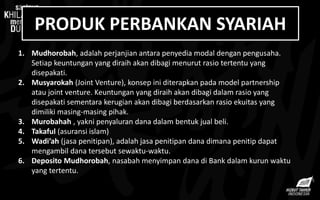 PRODUK PERBANKAN SYARIAH
1. Mudhorobah, adalah perjanjian antara penyedia modal dengan pengusaha.
Setiap keuntungan yang diraih akan dibagi menurut rasio tertentu yang
disepakati.
2. Musyarokah (Joint Venture), konsep ini diterapkan pada model partnership
atau joint venture. Keuntungan yang diraih akan dibagi dalam rasio yang
disepakati sementara kerugian akan dibagi berdasarkan rasio ekuitas yang
dimiliki masing-masing pihak.
3. Murobahah , yakni penyaluran dana dalam bentuk jual beli.
4. Takaful (asuransi islam)
5. Wadi’ah (jasa penitipan), adalah jasa penitipan dana dimana penitip dapat
mengambil dana tersebut sewaktu-waktu.
6. Deposito Mudhorobah, nasabah menyimpan dana di Bank dalam kurun waktu
yang tertentu.
 