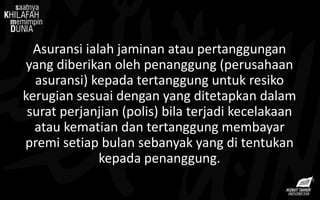 Asuransi ialah jaminan atau pertanggungan
yang diberikan oleh penanggung (perusahaan
asuransi) kepada tertanggung untuk resiko
kerugian sesuai dengan yang ditetapkan dalam
surat perjanjian (polis) bila terjadi kecelakaan
atau kematian dan tertanggung membayar
premi setiap bulan sebanyak yang di tentukan
kepada penanggung.
 