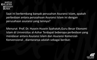 Saat ini berkembang banyak perusahan Asuransi Islam, apakah
perbedaan antara perusahaan Asuransi Islam ini dengan
perusahaan asuransi yang lainnya?
Menurut Prof. Dr. Husein Husein Syahatah,Guru Besar Ekonomi
Islam di Universitas al-Azhar Terdapat beberapa perbedaan yang
mendasar antara Asuransi Islam dan Asuransi Komersial-
Konvensional , diantaranya adalah sebagai berikut:
 