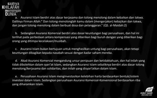 a. Asuransi Islam berdiri atas dasar kerjasama dan tolong menolong dalam kebaikan dan takwa.
Dalilnya Firman Allah:” Dan tolong-menolonglah kamu dalam (mengerjakan) kebajikan dan takwa,
dan jangan tolong-menolong dalam berbuat dosa dan pelanggaran.” (QS. al-Maidah:2)
b. Sedangkan Asuransi Komersial berdiri atas dasar keuntungan bagi perusahaan, dan hal ini
terlihat pada perbedaan antara kompensasi yang diberikan bagi buruh dengan yang diberikan bagi
orang yang ditimpa kecelakaan/musibah.
c. Asuransi Islam bukan bertujuan untuk menghasilkan untung bagi perusahaan, akan tetapi
keuntungan dibagikan kepada nasabah sesuai dengan kadar saham mereka.
d. Akad Asuransi Komersial mengandung unsur penipuan dan ketidaktahuan, dan hal inilah yang
tidak dibolehkan dalam syari’at Islam, sedangkan Asuransi Islam sebaliknya berdiri atas dasar tolong
menolong/kerjasama dan solidaritas, dan inilah yang disyari’atkan dalam Islam.
e. Perusahaan Asuransi Islam menginvestasikan kelebihan harta berdasarkan bentuk/sistem
investasi dalam Islam. Sedangkan perusahaan Asuransi Komersial-Konvensional berdasarkan riba
yang diharamkan Islam.
 