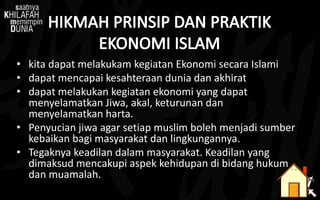 • kita dapat melakukam kegiatan Ekonomi secara Islami
• dapat mencapai kesahteraan dunia dan akhirat
• dapat melakukan kegiatan ekonomi yang dapat
menyelamatkan Jiwa, akal, keturunan dan
menyelamatkan harta.
• Penyucian jiwa agar setiap muslim boleh menjadi sumber
kebaikan bagi masyarakat dan lingkungannya.
• Tegaknya keadilan dalam masyarakat. Keadilan yang
dimaksud mencakupi aspek kehidupan di bidang hukum
dan muamalah.
 