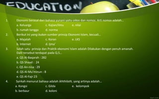 1. Ekonomi berasal dari bahasa yunani yaitu oikos dan nomos. Arti nomos adalah…
a. Keluarga c. Kajian/ilmu e. nilai
b. rumah tangga d. norma
2. Berikut ini yang bukan sumber prinsip Ekonomi Islam, kecuali…
a. Majalah c. Koran e. LKS
b. Internet d. Ijma’
3. Salah satu prinsip dan Praktik ekonomi Islam adalah Dilakukan dengan penuh amanah.
Dalil tersebut terdapat pada Q.S…
a. QS Al-Baqarah : 282
b. QS Shaad : 24
c. QS An-nisa : 29
d. QS Al-Mu’minun : 8
e. QS Al-Fajr:23
4. Syirkah menurut bahasa adalah ikhthilath, yang artinya adalah…
a. Kongsi c. Gilda e. kelompok
b. berbaur d. koloni
 