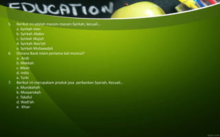 5. Berikut ini adalah macam-macam Syirkah, kecuali…
a. Syirkah Inan
b. Syirkah Abdan
c. Syirkah Wujuh
d. Syirkah Nasi’ah
e. Syirkah Mufawadah
6. Dimana Bank Islam pertama kali muncul?
a. Arab
b. Mekkah
c. Mesir
d. India
e. Turki
7. Berikut ini merupakam produk jasa perbankan Syariah, Kecuali…
a. Murobahah
b. Musyarokah
c. Takaful
d. Wadi’ah
e. Khiar
 