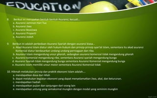 8. Berikut ini merupakan bentuk-bentuk Asuransi, kecuali…
a. Asuransi Jaminan Hari Tua
b. Asuransi Jiwa
c. Asuransi Beasiswa
d. Asuransi Properti
e. Asuransi Jodoh
9. Berikut ini adalah perbedaan Asuransi Syariah dengan asuransi biasa…
a. Akad Asuransi Islam diatur oleh hukum-hukum dan prinsip-prinsip syari’at Islam, sementara itu akad asuransi
Komersial diatur berdasarkan undang-undang perniagaan dan riba.
b. Asuransi Islam mengandung unsur gharah, sedangkan asuransi komersial tidak mengandung gharah
c. Asuransi komersial mengandung riba, sementara Asuransi syariah mengandung bunga
d. Asuransi Syariah tidak mengandung bunga sementara Asuransi Komersial mengandung bunga
e. Asuransi Islam memiliki unsur maisir sementara Asuransi Komersial tidak
10. Hikmah melakukan prinsip dan praktik ekonomi Islam adalah….
a. mendapatkan dosa dari Allah
b. dapat melakukan kegiatan ekonomi yang dapat menyelamatkan Jiwa, akal, dan keturunan.
c. mendapatkan hadiah
d. mendapatkan pujian dan sanjungan dari orang lain
e. mendapatkan untung yang semaksimal mungkin dengan modal yang seminim mungkin
 