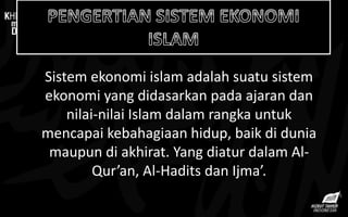 Sistem ekonomi islam adalah suatu sistem
ekonomi yang didasarkan pada ajaran dan
nilai-nilai Islam dalam rangka untuk
mencapai kebahagiaan hidup, baik di dunia
maupun di akhirat. Yang diatur dalam Al-
Qur’an, Al-Hadits dan Ijma’.
 