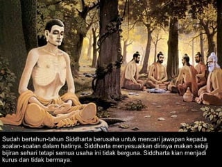 Sudah bertahun-tahun Siddharta berusaha untuk mencari jawapan kepada soalan-soalan dalam hatinya. Siddharta menyesuaikan dirinya makan sebiji bijiran sehari tetapi semua usaha ini tidak berguna. Siddharta kian menjadi kurus dan tidak bermaya.  