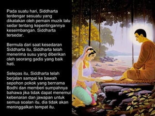 Pada suatu hari, Siddharta terdengar sesuatu yang dikatakan oleh pemain muzik lalu sedar tentang kepentingannya keseimbangan. Siddharta tersedar.  Bermula dari saat kesedaran Siddharta itu, Siddharta telah menerima susu yang diberikan oleh seorang gadis yang baik hati.  Selepas itu, Siddharta telah berjalan sampai ke bawah sepohon pokok yang bernama Bodhi dan memberi sumpahnya bahawa jika tidak dapat menemui kebenaran dan jawapan untuk semua soalan itu, dia tidak akan meninggalkan tempat itu.  