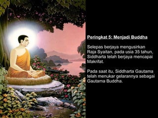 Peringkat 5: Menjadi Buddha Selepas berjaya mengusirkan  Raja Syaitan, pada usia 35 tahun, Siddharta telah berjaya mencapai Makrifat.  Pada saat itu, Siddharta Gautama telah menukar gelarannya sebagai Gautama Buddha.  